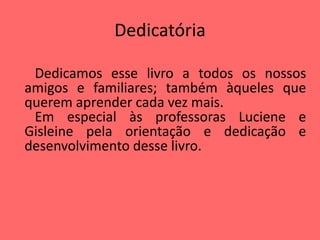 Dedicatória
Dedicamos esse livro a todos os nossos
amigos e familiares; também àqueles que
querem aprender cada vez mais.
Em especial às professoras Luciene e
Gisleine pela orientação e dedicação e
desenvolvimento desse livro.
 