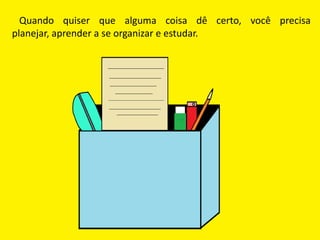 Quando quiser que alguma coisa dê certo, você precisa
planejar, aprender a se organizar e estudar.
 