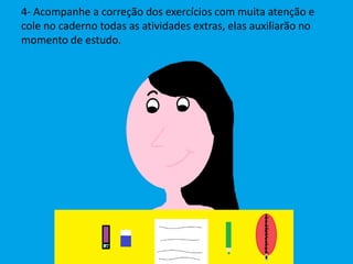 4- Acompanhe a correção dos exercícios com muita atenção e
cole no caderno todas as atividades extras, elas auxiliarão no
momento de estudo.
 