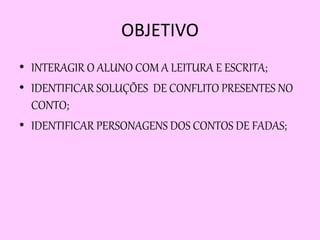 OBJETIVO
• INTERAGIR O ALUNO COM A LEITURA E ESCRITA;
• IDENTIFICAR SOLUÇÕES DE CONFLITO PRESENTES NO
CONTO;
• IDENTIFICAR PERSONAGENS DOS CONTOS DE FADAS;