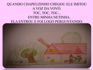 QUANDO CHAPEUZINHO CHEGOU ELE IMITOU
A VOZ DA VOVÓ.
TOC, TOC, TOC...
ENTRE MINHA NETINHA.
ELA ENTROU E FOI LOGO PERGUNTANDO: