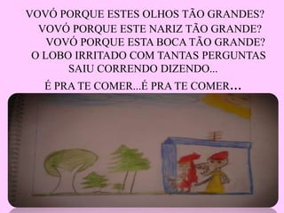 VOVÓ PORQUE ESTES OLHOS TÃO GRANDES?
VOVÓ PORQUE ESTE NARIZ TÃO GRANDE?
VOVÓ PORQUE ESTA BOCA TÃO GRANDE?
O LOBO IRRITADO COM TANTAS PERGUNTAS
SAIU CORRENDO DIZENDO...
É PRA TE COMER...É PRA TE COMER...