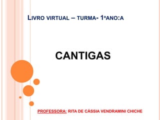 LIVRO VIRTUAL – TURMA- 1ºANO:A 
CANTIGAS 
PROFESSORA: RITA DE CÁSSIA VENDRAMINI CHICHE 
 