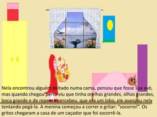 Nela encontrou alguém deitado numa cama, pensou que fosse sua avó, 
mas quando chegou perto viu que tinha orelhas grandes, olhos grandes, 
boca grande e de repente percebeu que era um lobo, ele avançou nela 
tentando pegá-la. A menina começou a correr e gritar: “socorro!”. Os 
gritos chegaram a casa de um caçador que foi socorrê-la. 
 