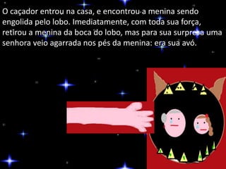 O caçador entrou na casa, e encontrou a menina sendo 
engolida pelo lobo. Imediatamente, com toda sua força, 
retirou a menina da boca do lobo, mas para sua surpresa uma 
senhora veio agarrada nos pés da menina: era sua avó. 
 