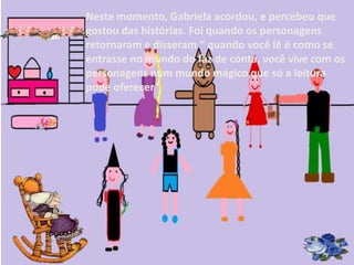 Neste momento, Gabriela acordou, e percebeu que 
gostou das histórias. Foi quando os personagens 
retornaram e disseram “ quando você lê é como se 
entrasse no mundo do faz de conta, você vive com os 
personagens num mundo mágico que só a leitura 
pode oferecer”. 
 