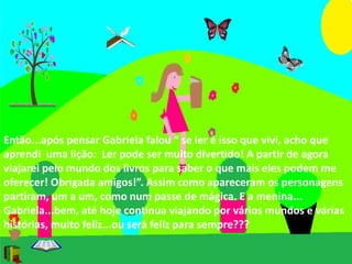 Então...após pensar Gabriela falou “ se ler é isso que vivi, acho que 
aprendi uma lição: Ler pode ser muito divertido! A partir de agora 
viajarei pelo mundo dos livros para saber o que mais eles podem me 
oferecer! Obrigada amigos!”. Assim como apareceram os personagens 
partiram, um a um, como num passe de mágica. E a menina... 
Gabriela...bem, até hoje continua viajando por vários mundos e várias 
histórias, muito feliz...ou será feliz para sempre??? 
 
