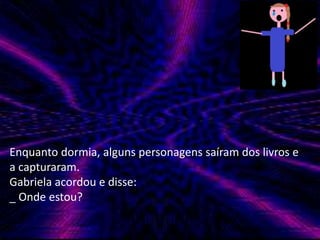 Enquanto dormia, alguns personagens saíram dos livros e 
a capturaram. 
Gabriela acordou e disse: 
_ Onde estou? 
 