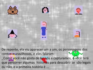 De repente, ela viu aparecer um a um, os personagens dos 
contos maravilhosos, e eles falaram: 
_Como você não gosta de ler nós a capturamos, e você terá 
que percorrer algumas histórias para descobrir se são legais 
ou não, e a primeira história é ... 
 