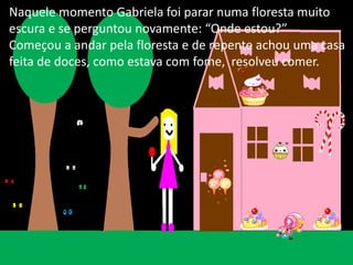 Naquele momento Gabriela foi parar numa floresta muito 
escura e se perguntou novamente: “Onde estou?” 
Começou a andar pela floresta e de repente achou uma casa 
feita de doces, como estava com fome, resolveu comer. 
 