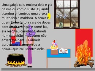 Uma gaiola caiu encima dela e ela 
desmaiou com o susto. Quando 
acordou encontrou uma bruxa 
muito feia e maldosa. A bruxa é 
quem tinha feito a casa de doces 
para atrair crianças e comê-las, 
ela resolveu cozinhar Gabriela 
num caldeirão, mas como não 
enxergava bem... Gabriela 
aproveitou e empurrou a 
bruxa...que caiu dentro dele. 
 