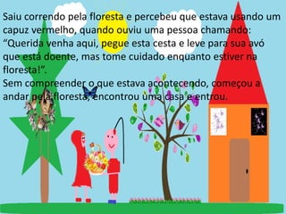 Saiu correndo pela floresta e percebeu que estava usando um 
capuz vermelho, quando ouviu uma pessoa chamando: 
“Querida venha aqui, pegue esta cesta e leve para sua avó 
que está doente, mas tome cuidado enquanto estiver na 
floresta!”. 
Sem compreender o que estava acontecendo, começou a 
andar pela floresta, encontrou uma casa e entrou. 
 