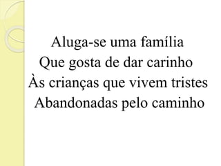 Aluga-se uma família 
Que gosta de dar carinho 
Às crianças que vivem tristes 
Abandonadas pelo caminho 
 