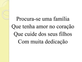 Procura-se uma família 
Que tenha amor no coração 
Que cuide dos seus filhos 
Com muita dedicação 
 
