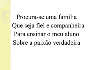 Procura-se uma família 
Que seja fiel e companheira 
Para ensinar o meu aluno 
Sobre a paixão verdadeira 
 