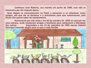 Conheceu José Roberto, seu marido em junho de 1990, mas não se
interessou por ele naquela época.
Anos depois se reencontraram na Pepsi e passaram a se relacionar como
amigos, até que ele se declarou e a pressionou para que namorassem, pois
Eliane não queria saber de compromisso.
Namoraram por três anos e em 02 de outubro de 1993 se casaram em
uma chácara, onde receberam amigos e familiares para celebrarem a felicidade
dos noivos. Engravidou e em 13 de setembro de 1995 nasceu Gabriel
Henrique trazendo alegria para os pais e toda família.
 