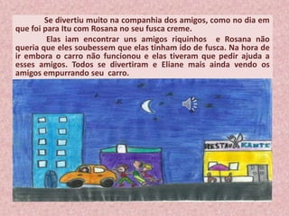 Se divertiu muito na companhia dos amigos, como no dia em
que foi para Itu com Rosana no seu fusca creme.
Elas iam encontrar uns amigos riquinhos e Rosana não
queria que eles soubessem que elas tinham ido de fusca. Na hora de
ir embora o carro não funcionou e elas tiveram que pedir ajuda a
esses amigos. Todos se divertiram e Eliane mais ainda vendo os
amigos empurrando seu carro.
 