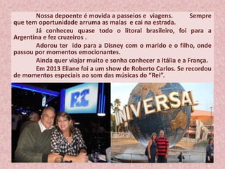 Nossa depoente é movida a passeios e viagens. Sempre
que tem oportunidade arruma as malas e cai na estrada.
Já conheceu quase todo o litoral brasileiro, foi para a
Argentina e fez cruzeiros .
Adorou ter ido para a Disney com o marido e o filho, onde
passou por momentos emocionantes.
Ainda quer viajar muito e sonha conhecer a Itália e a França.
Em 2013 Eliane foi a um show de Roberto Carlos. Se recordou
de momentos especiais ao som das músicas do “Rei”.
 