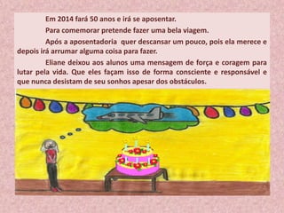 Em 2014 fará 50 anos e irá se aposentar.
Para comemorar pretende fazer uma bela viagem.
Após a aposentadoria quer descansar um pouco, pois ela merece e
depois irá arrumar alguma coisa para fazer.
Eliane deixou aos alunos uma mensagem de força e coragem para
lutar pela vida. Que eles façam isso de forma consciente e responsável e
que nunca desistam de seu sonhos apesar dos obstáculos.
 