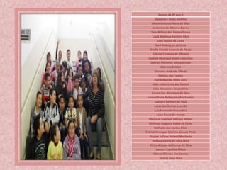 Alunos do 4º ano B
Alexandre Alves Bomfim
Alison Antunes Alves da Silva
Anderson de Oliveira Barros
Caio Willian dos Santos Sousa
Cauã Matheus Ferreira Silva
Davi Nunes da Costa
Davi Rodrigues de Lima
Emilly Priscila Lacerda de Paula
Gabriel Cordeiro de Oliveira
Gabriel Henrique Galeti Lourenço
Gabriel Michelini Albuquerque
Gabriela Baldini
Giovana Andrade Tifoski
Heloisa dos Santos
Ingrid Nadiele Pinto Lima
João Pedro Lima dos Santos
Julia Alexandre Leopoldino
Kauan Lins Alcantara da Silva
Larissa Yurie Nakayama dos Santos
Leandro Barbieri da Silva
Lucas dos Santos Lacerda
Luís Fernando Francelino
Luiza Souza de Araujo
Marjorie Gabriele Villegas Möller
Matheus Augusto Vieira da Costa
Náthalie dos Santos Diniz
Patrick Henrique Martins Gomes Pinto
Rayara Juliane Belenti Machado
Rebeca Vitoria da Silva Lima
Richard Lucas do Carmo da Silva
Samara Carolina Milezi
Vitoria Oliveira dos Santos
Vitória Sena Lima
 