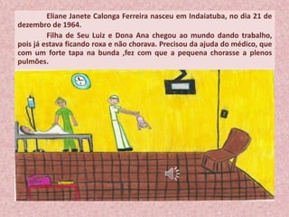 Eliane Janete Calonga Ferreira nasceu em Indaiatuba, no dia 21 de
dezembro de 1964.
Filha de Seu Luiz e Dona Ana chegou ao mundo dando trabalho,
pois já estava ficando roxa e não chorava. Precisou da ajuda do médico, que
com um forte tapa na bunda ,fez com que a pequena chorasse a plenos
pulmões.
 