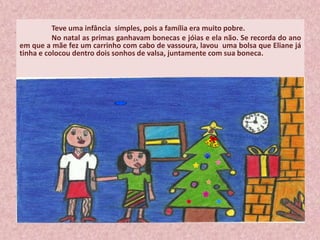 Teve uma infância simples, pois a família era muito pobre.
No natal as primas ganhavam bonecas e jóias e ela não. Se recorda do ano
em que a mãe fez um carrinho com cabo de vassoura, lavou uma bolsa que Eliane já
tinha e colocou dentro dois sonhos de valsa, juntamente com sua boneca.
 