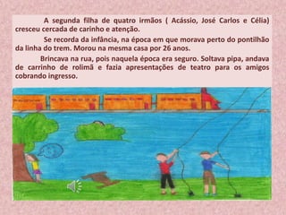 A segunda filha de quatro irmãos ( Acássio, José Carlos e Célia)
cresceu cercada de carinho e atenção.
Se recorda da infância, na época em que morava perto do pontilhão
da linha do trem. Morou na mesma casa por 26 anos.
Brincava na rua, pois naquela época era seguro. Soltava pipa, andava
de carrinho de rolimã e fazia apresentações de teatro para os amigos
cobrando ingresso.
 