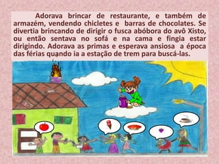 Adorava brincar de restaurante, e também de
armazém, vendendo chicletes e barras de chocolates. Se
divertia brincando de dirigir o fusca abóbora do avô Xisto,
ou então sentava no sofá e na cama e fingia estar
dirigindo. Adorava as primas e esperava ansiosa a época
das férias quando ia a estação de trem para buscá-las.
 