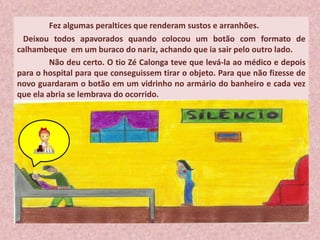 Fez algumas peraltices que renderam sustos e arranhões.
Deixou todos apavorados quando colocou um botão com formato de
calhambeque em um buraco do nariz, achando que ia sair pelo outro lado.
Não deu certo. O tio Zé Calonga teve que levá-la ao médico e depois
para o hospital para que conseguissem tirar o objeto. Para que não fizesse de
novo guardaram o botão em um vidrinho no armário do banheiro e cada vez
que ela abria se lembrava do ocorrido.
 