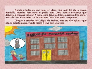 Queria estudar mesmo sem ter idade. Sua mãe foi até a escola
Randolfo Moreira Fernandes e pediu para Dona Tereza Provença que
deixasse a menina estudar. A professora deixou e Eliane passou a frequentar
a escola com a lancheira cor de rosa que Dona Ana havia comprado.
Chegou a estudar no Colégio de Freiras, mas era tão agitada que
não se adaptou às regras da escola e teve que se retirar.
 