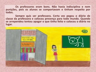 Os professores eram bons. Não havia indisciplina e nem
punições, pois os alunos se comportavam e tinham respeito por
todos.
Sempre quis ser professora. Certa vez pegou o diário de
classe da professora e colocou presença para todo mundo. Quando
se arrependeu tentou apagar o que tinha feito e colocou o diário no
lugar.
 