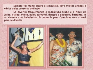 Sempre foi muito alegre e simpática. Teve muitos amigos e
vários deles conserva até hoje.
Se divertiu frequentando o Indaiatuba Clube e o Nove de
Julho. Viajou muito, pulou carnaval, dançou e paquerou bastante. Ia
ao cinema e as baladinhas. Às vezes ia para Campinas com a irmã
para se divertir.
 