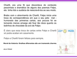 Charlô, era uma fã que discordava do conteúdo
pessimista e dramático de alguns dos poemas Felpo,
ela tinha tido a audácia de reescrevê-los ao seu modo.

Brabo com o atrevimento de Charlô, Felpo inicia uma
troca de correspondência em que o seu jeito mal -
humorado das primeiras cartas, aos poucos foi se
tornando menos amargo até ficar tão doce quanto os
bolinhos de chocolate da avó de Felpo.

É claro que essa troca de cartas entre Felpo e Charlô
só podia acabar em casamento.

Felpo e Charlô foram felizes para sempre.

Moral da historia: Orelhas diferentes são um tremendo charme.


aluno Rafael
 