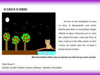 O CÃO E O OSSO



                                                                       Um dia, um cão carregando um osso

                                                                na boca, ia atravessando uma ponte.

                                                                olhando para baixo viu sua própria imagem

                                                                refletida na água. Pensando que viu outro

                                                                cão, cobiçou-lhe logo o osso que tinha na

                                                                boca, e pôs-se a latir. Mas, porém, ao abrir

                                                                a boca, seu próprio osso caiu na água e

                                                                perdeu-se para sempre.



                                 Moral da história: Mais vale um pássaro na mão do que outro voando.


Texto Grupo V
Elenildo, honatan, Rafael, Erwerton, Matheus , Nathallie e Deusdethy
 