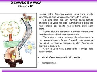 O CAVALO E A VACA
    Grupo - IV

                    Numa velha fazenda existia uma vaca muito
                   interesseira que vivia a observar tudo e todos.
                       Em um belo dia um cavalo muito bonito
                   chegou e a vaca foi logo humilhando-o pois ele
                   não parecia ser bonito não e tinha ouro nem
                   prata.
                       Alguns dias se passaram e a vaca continuava
                   humilhando-o, afinal a vaca se sentia .
                       Certa vez a vaca andava distraidamente e
                   caiu em um buraco fundo. O cavalo que passava
                   por ali viu a cena e resolveu ajudar. Pegou um
                   graveto e ajudou-a.
                       Assim a vaca ficou agradecida e amiga dele
                   para sempre.

               •     Moral : Quem vê cara não vê coração.

               •     Ilustração Mikeas
 
