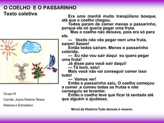 O COELHO E O PASSARINHO
Texto coletivo       Era uma manhã muito tranqüilano bosque,
                              até que o coelho chegou.
                                  Todos param de comer menos o passarinho,
                              porque ele só queria pegar uma fruta.
                                   Mas o coelho não deixava, pois era só para
                              ele.
                                  — Vocês não vão pegar nem uma fruta,
                              saiam! Saíam!
                                  Então todos saíram. Menos o passarinho
                              colorido.
                                  — Eu não vou sair daqui eu quero pegar
                              uma fruta!
                                  Já disse para você sair daqui!
                                  — Tá bom, saiu!
                                  Mais você não vai conseguir comer isso
                              tudo!
                                  — Vamos ver!
                                  Então o passarinho saiu. O coelho começou
                              a comer ,e comeu todas as frutas e não
                              conseguiu se levantar.
Grupo III                         Então o coelho teve que ficar lá sentado até
Camila, Joyce,Raiane,Taissa   que alguém o ajudasse.
Rebeca e Ednaelson
                                  Moral da História:Tudo demais é veneno.
 