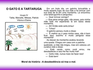 O GATO E A TARTARUGA                     Em um lindo dia, um gatinho brincalhão e
                                     muito esperto fugiu de sua mãe e foi brincar com
                                     sua bola de lã em uma montanha. Lá encontrou
             Grupo lV                uma tartaruguinha e perguntou:
 Talita, Marcelle, Mikeas, Patrick      — Quer brincar comigo?
          Vitoria e Elaine              — Que pena amigo gato, não posso, pois minha
                                     mãe está me esperando lá em baixo desta
                                     montanha.
                                        — Ah! Então está certo,tchau!
                                        — Tchau!
                                         O gatinho pensou muito e disse:
                                        — É melhor eu ir para minha casa, não é bom
                                     ficar aqui sozinho é muito perigosa essa
                                     montanha!
                                         Ao descer da montanha acabou levando
                                     uma queda. Chegou em casa com a patinha
                                     quebrada, a mãe não brigou, mas sim colocou um
                                     curativo nele e disse:
                                        — Está vendo como você errou, me
                                     desobedeceu e isso lhe fez muito mal!
                                        — Certo mãe, nunca mais irei fazer isso!
                                        — Está bem!

              Moral da história : .A desobediência só traz o mal.
 