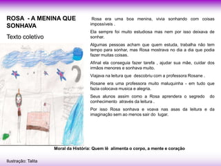 ROSA - A MENINA QUE                    Rosa era uma boa menina, vivia sonhando com coisas
                                      impossíveis .
SONHAVA
                                      Ela sempre foi muito estudiosa mas nem por isso deixava de
Texto coletivo                        sonhar.
                                      Algumas pessoas acham que quem estuda, trabalha não tem
                                      tempo para sonhar, mas Rosa mostrava no dia a dia que podia
                                      fazer muitas coisas.
                                      Afinal ela conseguia fazer tarefa , ajudar sua mãe, cuidar dos
                                      irmãos menores e sonhava muito.
                                      Viajava na leitura que descobriu com a professora Rosane .
                                      Rosane era uma professora muito maluquinha - em tudo que
                                      fazia colocava musica e alegria.
                                      Seus alunos assim como a Rosa aprendera o segredo            do
                                      conhecimento através da leitura .
                                      Por isso Rosa sonhava e voava nas asas da leitura e da
                                      imaginação sem ao menos sair do lugar.




                     Moral da História: Quem lê alimenta o corpo, a mente e coração

Ilustração: Talita
 
