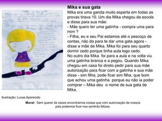 Mika e sua gata
                                           Mika era uma garota muito esperta em todas as
                                           provas tirava 10. Um dia Mika chegou da escola
                                           e disse para sua mãe:
                                           - Mãe quero ter uma gatinha - compra uma para
                                           mim ?
                                           - Filha, eu e seu Pai estamos até o pescoço de
                                           contas, não da para te dar uma gata agora -
                                           disse a mãe de Mika. Mika foi para seu quarto
                                           dormir cedo porque tinha aula logo cedo.
                                           No outro dia Mika foi para a aula e na volta viu
                                           uma gatinha branca e a pegou. Quando Mika
                                           chegou em casa foi direto pedir para sua mãe
                                           autorização para ficar com a gatinha e sua mãe
                                           disse - sim filha, pode ficar sim filha, que bom
                                           que achou uma gatinha porque eu não ia poder
                                           comprar – Mika deu o nome de sua gata de
                                           Mika.
Ilustração: Lucas Aparecido
                Moral: Sem querer às vezes encontramos coisas que com autorização de nossos
                                   pais podemos ficar nos sentirdo felizes.
 