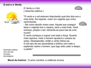O sol e o Vento
                      O Vento e o Sol
                      ( reescrita coletiva )

                      "O vento e o sol estavam disputando qual dos dois era o
                      mais forte. De repente, viram um viajante que vinha
                      caminhando.
                      - Sei como decidir nosso caso. Aquele que coseguir
                      fazer o viajante tirar o casaco, será o mais forte. Você
                      começa, propôs o sol, retirando-se para trás de uma
                      nuvem.
                      O vento começou a soprar com toda a força. Quanto
                      mais soprava, mais o homem ajustava o casaco ao
                      corpo. Desesperado, então o vento retirou-se.
                      O sol saiu de seu esconderijo e brilhou com todo o
                      esplendor sobre o homem, que logo setiu calor e despiu
Ilustração coletiva   o paletó."
com uso dos
recursos
tecnológicos:

     Moral da história: O amor constrói, a violência arruina.
 