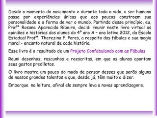 Desde o momento do nascimento e durante toda a vida, o ser humano
passa por experiências únicas que aos poucos constroem sua
personalidade e a forma de ver o mundo. Partindo desse princípio, eu,
Profª Rosane Aparecida Ribeiro, decidi reunir neste livro virtual as
opiniões e histórias dos alunos do 4º ano A – ano letivo 2012, da Escola
Estadual Profª. Therezina F. Pares, a respeito das fábulas e sua magia
moral - encanto natural de cada história.
Esse livro é o resultado de um Projeto Confabulando com as Fábulas
Reuni desenhos, rascunhos e reescritas, em que os alunos apontam
seus gostos prediletos.
O livro mostra um pouco do modo de pensar desses que serão alguns
de nossos grandes talentos e que, desde já, têm muito a dizer.
Embarque na leitura, afinal ela sempre leva a novas aprendizagens.
 
