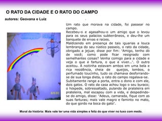 O RATO DA CIDADE E O RATO DO CAMPO
autores: Geovana e Luiz                                .
                                         Um rato que morava na cidade, foi passear no
                                         campo.
                                         Recebeu-o e agasalhou-o um amigo que o levou
                                         para os seus palácios subterrâneos, e deu-lhe um
                                         banquete de ervas e raízes.
                                         Maldizendo em presença de tais iguarias a louca
                                         lembrança do seu rústico passeio, o rato da cidade,
                                         obrigado a jejuar, disse por fim: ―Amigo, tenho dó
                                         de você; como pode ficar resignado com
                                         semelhantes coisas? Venha comigo para a cidade e
                                         veja o que é fartura, o que é viver...‖. O outro
                                         aceitou. À noitinha estavam ambos em uma bela e
                                         rica residência, cheia de       queijos, lombos, o
                                         perfumado toucinho, tudo os chamava desforrando-
                                         se de sua longa dieta, o rato do campo regalava-se.
                                         Subitamente range a porta, entra o dono e com ele,
                                         dois gatos. O rato da casa achou logo o seu buraco;
                                         o hóspede, sobressaltado, pulando de prateleira em
                                         prateleira, mal escapou com a vida, e despedindo-
                                         se do amigo, disse: ―Adeus, camarada, fique com as
                                         suas farturas; mais vale magro e faminto no mato,
                                         do que gordo na boca do gato‖.

        Moral da história: Mais vale ter uma vida simples e feliz do que viver no luxo com medo.
 