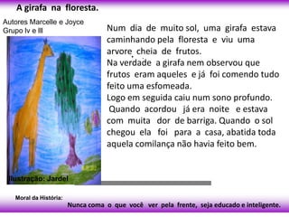 A girafa na floresta.
Autores Marcelle e Joyce
Grupo lv e lll                      Num dia de muito sol, uma girafa estava
                                    caminhando pela floresta e viu uma
                                    arvore• cheia de frutos.
                                             .
                                    Na verdade a girafa nem observou que
                                    frutos eram aqueles e já foi comendo tudo
                                    feito uma esfomeada.
                                    Logo em seguida caiu num sono profundo.
                                     Quando acordou já era noite e estava
                                    com muita dor de barriga. Quando o sol
                                    chegou ela foi para a casa, abatida toda
                                    aquela comilança não havia feito bem.


 Ilustração: Jardel

   Moral da História:
                        Nunca coma o que você ver pela frente, seja educado e inteligente.
 