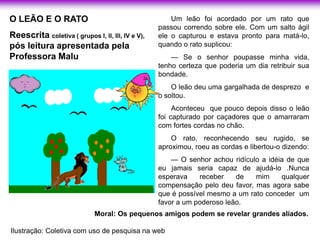 O LEÃO E O RATO                                        Um leão foi acordado por um rato que
                                                   passou correndo sobre ele. Com um salto ágil
Reescrita coletiva ( grupos l, ll, lll, IV e V),   ele o capturou e estava pronto para matá-lo,
pós leitura apresentada pela                       quando o rato suplicou:
Professora Malu                                        — Se o senhor poupasse minha vida,
                                                   tenho certeza que poderia um dia retribuir sua
                                                   bondade.
                                                       O leão deu uma gargalhada de desprezo e
                                                   o soltou.
                                                        Aconteceu que pouco depois disso o leão
                                                   foi capturado por caçadores que o amarraram
                                                   com fortes cordas no chão.
                                                       O rato, reconhecendo seu rugido, se
                                                   aproximou, roeu as cordas e libertou-o dizendo:
                                                       — O senhor achou ridículo a idéia de que
                                                   eu jamais seria capaz de ajudá-lo .Nunca
                                                   esperava    receber    de   mim     qualquer
                                                   compensação pelo deu favor, mas agora sabe
                                                   que é possível mesmo a um rato conceder um
                                                   favor a um poderoso leão.
                              Moral: Os pequenos amigos podem se revelar grandes aliados.

Ilustração: Coletiva com uso de pesquisa na web
 