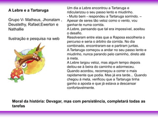Um dia a Lebre encontrou a Tartaruga e
A Lebre e a Tartaruga          ridicularizou o seu passo lento e miudinho.
                               - Muito bem - respondeu a Tartaruga sorrindo. –
Grupo V- Matheus, Jhonatam ,   Apesar de seres tão veloz como o vento, vou
Deustethy, Rafael,Ewerton e    ganhar-te numa corrida.
Nathallie                      A Lebre, pensando que tal era impossível, aceitou
                               o desafio.
Ilustração e pesquisa na web   Resolveram entre elas que a Raposa escolheria o
                               percurso e seria o árbitro da corrida. No dia
                               combinado, encontraram-se e partiram juntas.
                               A Tartaruga começou a andar no seu passo lento e
                               miudinho, nunca parando pelo caminho, direto até
                               à meta.
                               A Lebre largou veloz, mas algum tempo depois
                               deitou-se à beira do caminho e adormeceu.
                               Quando acordou, recomeçou a correr o mais
                               rapidamente que podia. Mas já era tarde... Quando
                               chegou à meta, verificou que a Tartaruga tinha
                               ganho a aposta e que já estava a descansar
                               confortavelmente.


  Moral da história: Devagar, mas com persistência, completará todas as
                               .
  tarefas
 