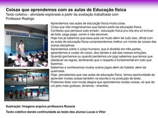 Coisas que aprendemos com as aulas de Educação física
Texto coletivo - atividade explorada a partir da avaliação trabalhada com
Professor Rodrigo
                              Aprendemos nas aulas de educação física muita coisa.
                                                                .
                              Coisa que não imaginávamos que faziam parte da educação física.
                              Confesso que pensava tudo errado - educação física pra nós era só brincar
                              de bola, pega pega, correr e não escrever.
                              Hoje nos já sabemos que essa aula vai muito alem de tudo isso, afinal com
                              as aulas de educação física compreendemos melhor um monte de coisas das
                              outras disciplinas.
                              Aprendemos sobre o corpo humano, que é dividido em três partes,
                              aprendemos a cuidar do corpo, dos dentes e até das nossas emoções.
                              Quando ganhamos ou quando perdemos um jogo sabemos que temos que
                              obedecer as regras, lembrando que o respeito e fundamental em tudo que
                              fazemos.
                              Sabemos e conhecemos muitos outros jogos alem do futebol, alem da
                              queimada.
                              Hoje percebemos que nas aulas de educação física temos oportunidade de
                              aprender muitas coisas também na escrita e na produção de texto.
                              Podemos dizer com muita alegria que aprendemos muitas coisas, só que de
                              um jeito mais gostoso, diríamos - divertido.




Ilustração: Imagens arquivo professora Rosane
Texto coletivo dando continuidade ao texto dos alunos Lucas e Vitor
 