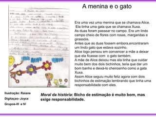 A menina e o gato

                                      Era uma vez uma menina que se chamava Alice.
                                       Ela tinha uma gata que se chamava Xuxa.
                                      As duas foram passear no campo. Era um lindo
                                      campo cheio de flores com rosas, margaridas e
                                      girassóis.
                                      Antes que as duas fossem embora,encontraram
                                      um lindo gato que estava sozinho.
                                      Alice logo pensou em convencer a mãe a deixar
                                      que ela ficasse com o gato também.
                                      A mãe de Alice deixou mas ela tinha que cuidar
                                      muito bem dos dois bichinhos, teria que dar um
                                      bom banho e deixá-lo cheirosinho como a gata
                                      Xuxa.
                                      Assim Alice seguiu muito feliz agora com dois
                                      bichinhos de estimação lembrando que tinha uma
                                      responsabilidade com eles.

Ilustração: Raiane
                     Moral da história: Bicho de estimação é muito bom, mas
Digitaçao- Joyce     exige responsabilidade.
Grupos-lll e IV
 