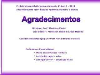 Projeto desenvolvido pelos alunos do 4º Ano A - 2012
Idealizado pela Profª Rosane Aparecida Ribeiro e alunos




              Diretora: Profª Marilena Panini
              Vice diretor : Professor Jerônimo Jose Moreira


  Coordenadora Pedagógica: Profª Maria Heloisa da Silva




        Professores Especialistas:
               * Maria Luiza Matoso - leitura
               * Letícia Ferragut - artes
               * Rodrigo Olivieri – educação física
 