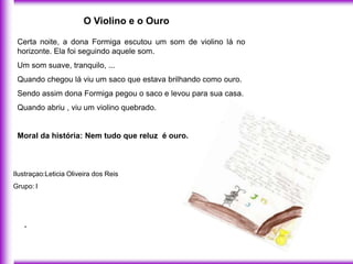 O Violino e o Ouro

 Certa noite, a dona Formiga escutou um som de violino lá no
 horizonte. Ela foi seguindo aquele som.
 Um som suave, tranquilo, ...
 Quando chegou lá viu um saco que estava brilhando como ouro.
 Sendo assim dona Formiga pegou o saco e levou para sua casa.
 Quando abriu , viu um violino quebrado.


 Moral da história: Nem tudo que reluz é ouro.



Ilustraçao:Leticia Oliveira dos Reis
Grupo: l




   .
 