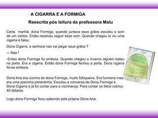 A CIGARRA E A FORMIGA
              Reescrita pós leitura da professora Malu

Certa manhã, dona Formiga, quando juntava seus grãos escutou o som
de um violino. Então resolveu seguir esse som. Quando chegou lá viu uma
cigarra e falou:
Dona Cigarra, a senhora nao vai pegar seus grãos ?
-– Nao !
-Entao dona Formiga foi embora. Quando chegou o inverno alguém bateu
na porta. Era a cigarra. Então dona Formiga fechou a porta. Dona cigarra
foi-se embora.


Dona Ana era vizinha de dona Formiga, muito fofoqueira. Era humana mas
era uma joaninha pimentinha. Escutou a conversa de Dona Formiga e
Dona Cigarra e já foi contar para a vizinhança. Para contar os fatos cobrou
40 dólares.

Logo dona Formiga ficou sabendo pela própria Dona Ana:
 